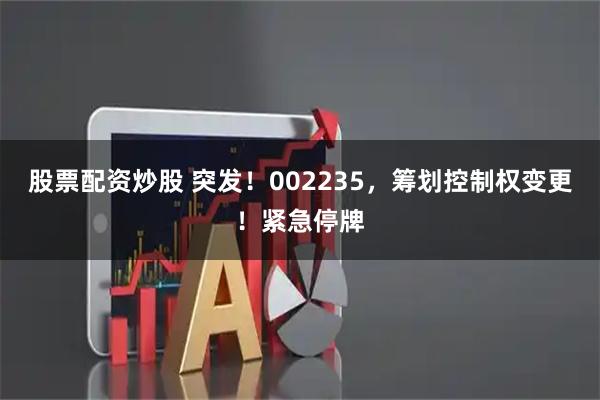 股票配资炒股 突发!002235,筹划控制权变更!紧急停牌
