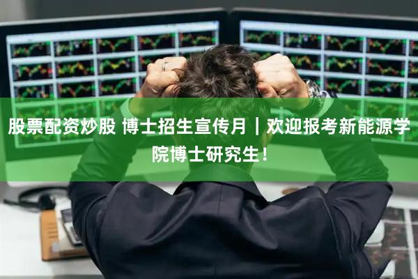 股票配资炒股 博士招生宣传月|欢迎报考新能源学院博士研究生!