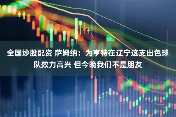 全国炒股配资 萨姆纳：为亨特在辽宁这支出色球队效力高兴 但今晚我们不是朋友