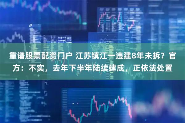 靠谱股票配资门户 江苏镇江一违建8年未拆？官方：不实，去年下半年陆续建成，正依法处置