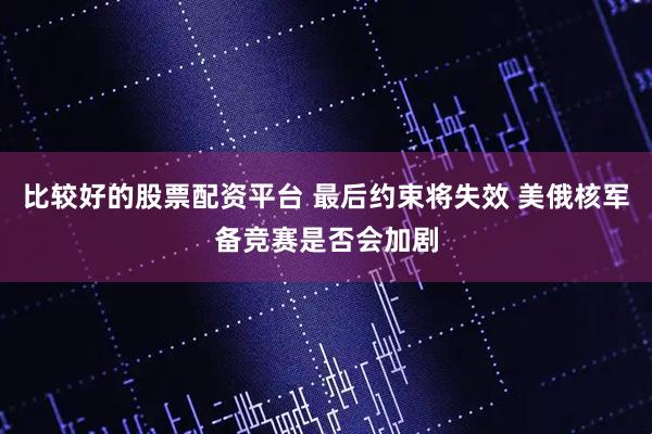 比较好的股票配资平台 最后约束将失效 美俄核军备竞赛是否会加剧