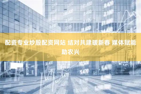 配资专业炒股配资网站 结对共建暖新春 媒体赋能助农兴