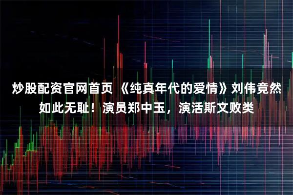 炒股配资官网首页 《纯真年代的爱情》刘伟竟然如此无耻！演员郑中玉，演活斯文败类