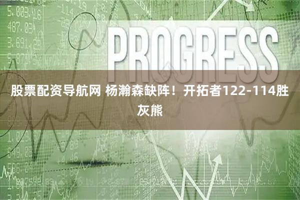 股票配资导航网 杨瀚森缺阵！开拓者122-114胜灰熊