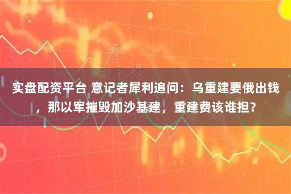 实盘配资平台 意记者犀利追问：乌重建要俄出钱，那以军摧毁加沙基建，重建费该谁担？