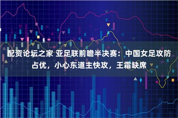 配资论坛之家 亚足联前瞻半决赛：中国女足攻防占优，小心东道主快攻，王霜缺席