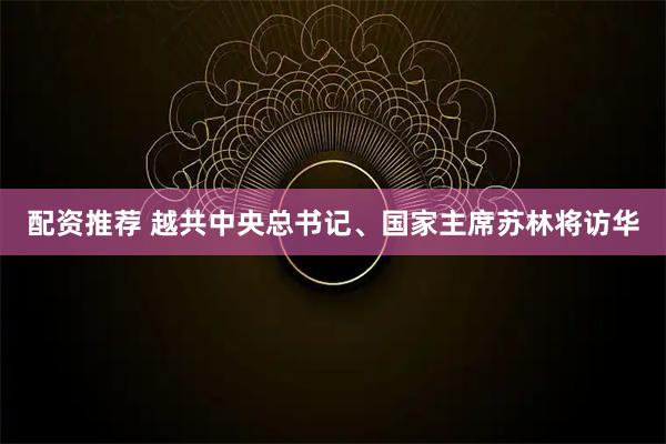 配资推荐 越共中央总书记、国家主席苏林将访华