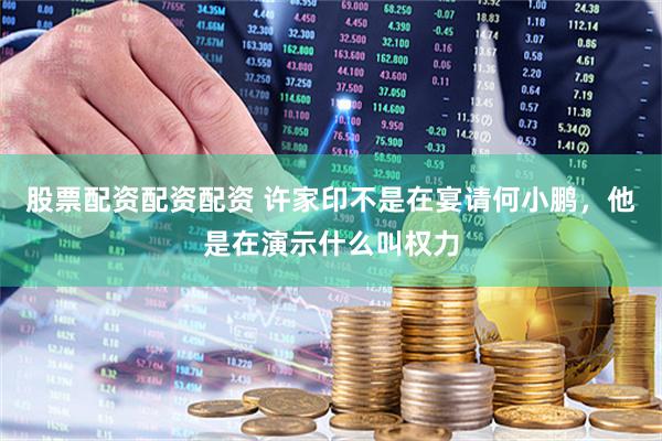 股票配资配资配资 许家印不是在宴请何小鹏，他是在演示什么叫权力