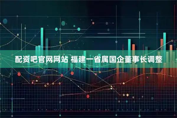 配资吧官网网站 福建一省属国企董事长调整