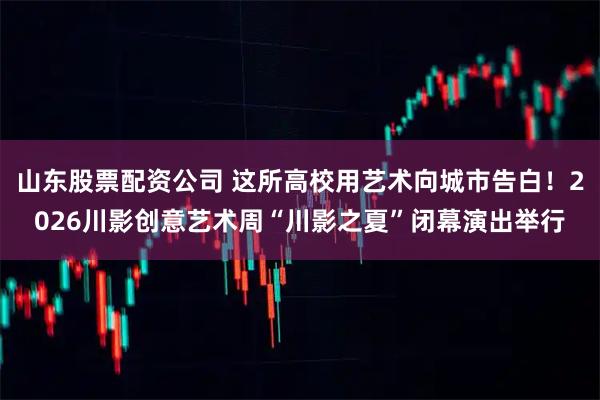 山东股票配资公司 这所高校用艺术向城市告白！2026川影创意艺术周“川影之夏”闭幕演出举行