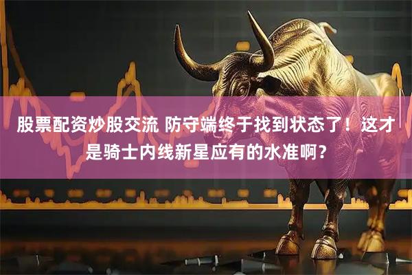 股票配资炒股交流 防守端终于找到状态了！这才是骑士内线新星应有的水准啊？