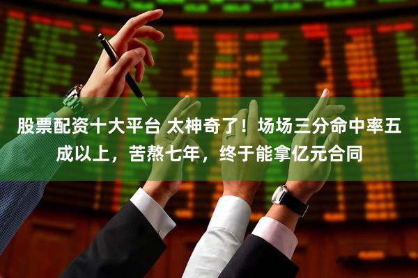 股票配资十大平台 太神奇了！场场三分命中率五成以上，苦熬七年，终于能拿亿元合同