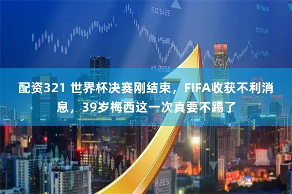 配资321 世界杯决赛刚结束，FIFA收获不利消息，39岁梅西这一次真要不踢了